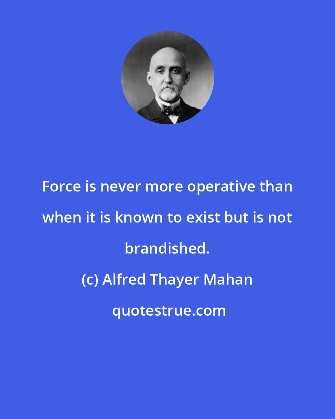 Alfred Thayer Mahan: Force is never more operative than when it is known to exist but is not brandished.