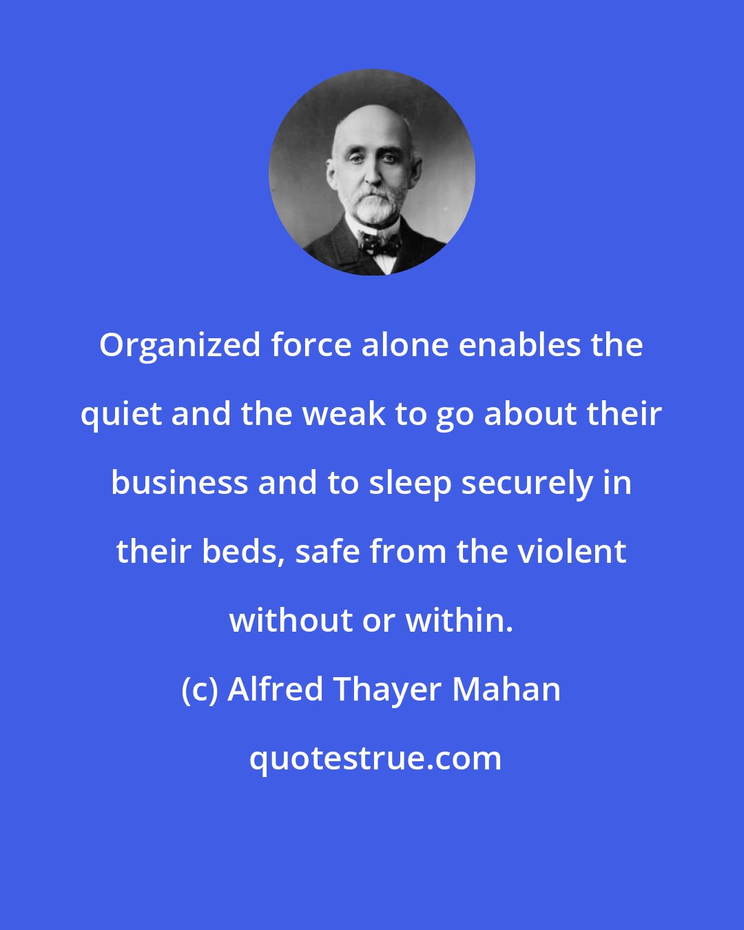 Alfred Thayer Mahan: Organized force alone enables the quiet and the weak to go about their business and to sleep securely in their beds, safe from the violent without or within.