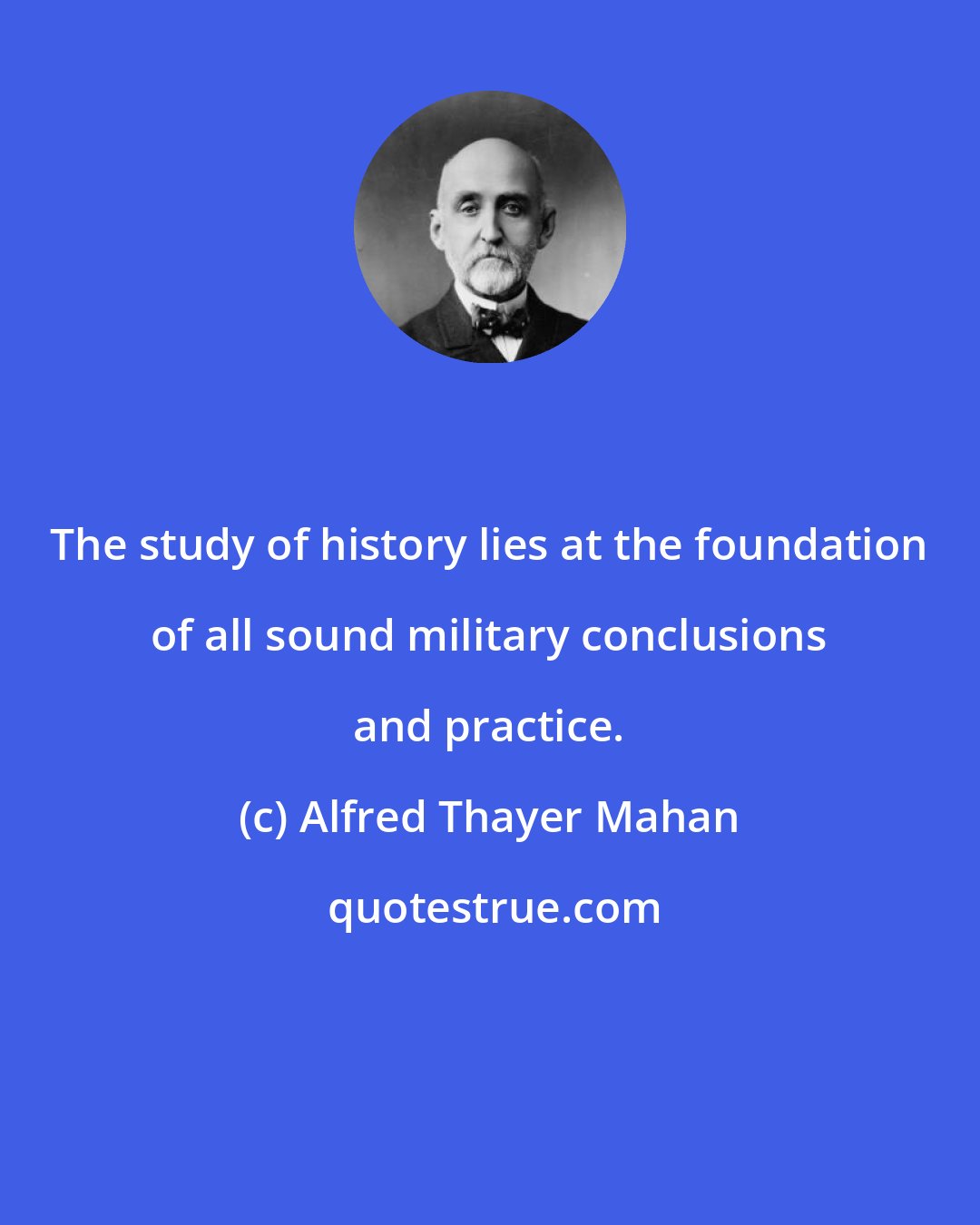 Alfred Thayer Mahan: The study of history lies at the foundation of all sound military conclusions and practice.