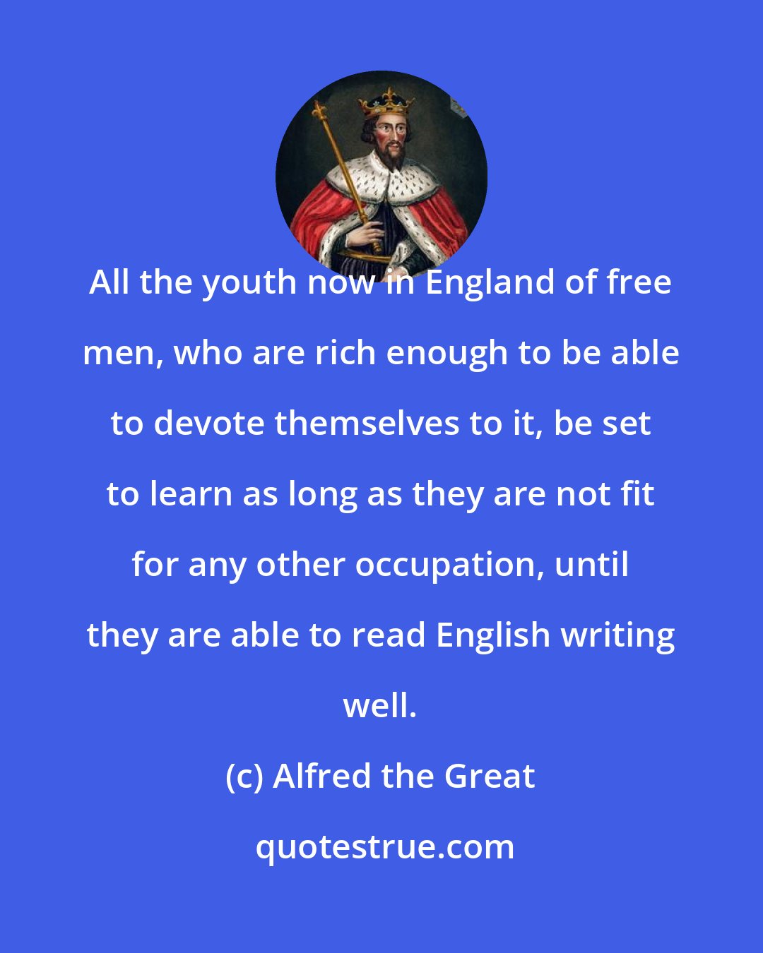 Alfred the Great: All the youth now in England of free men, who are rich enough to be able to devote themselves to it, be set to learn as long as they are not fit for any other occupation, until they are able to read English writing well.