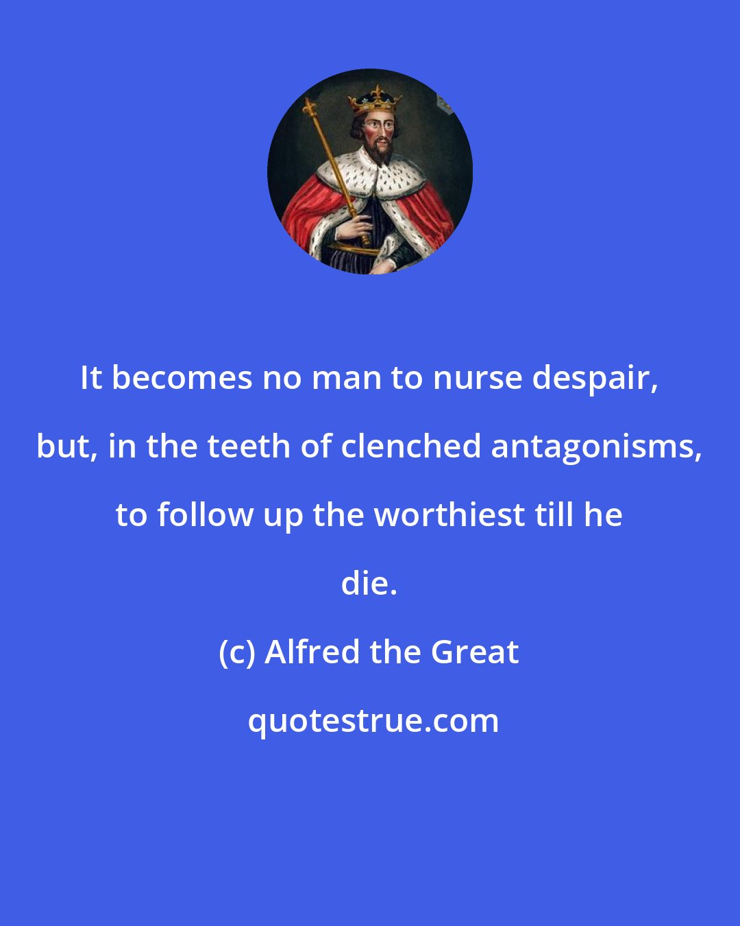 Alfred the Great: It becomes no man to nurse despair, but, in the teeth of clenched antagonisms, to follow up the worthiest till he die.