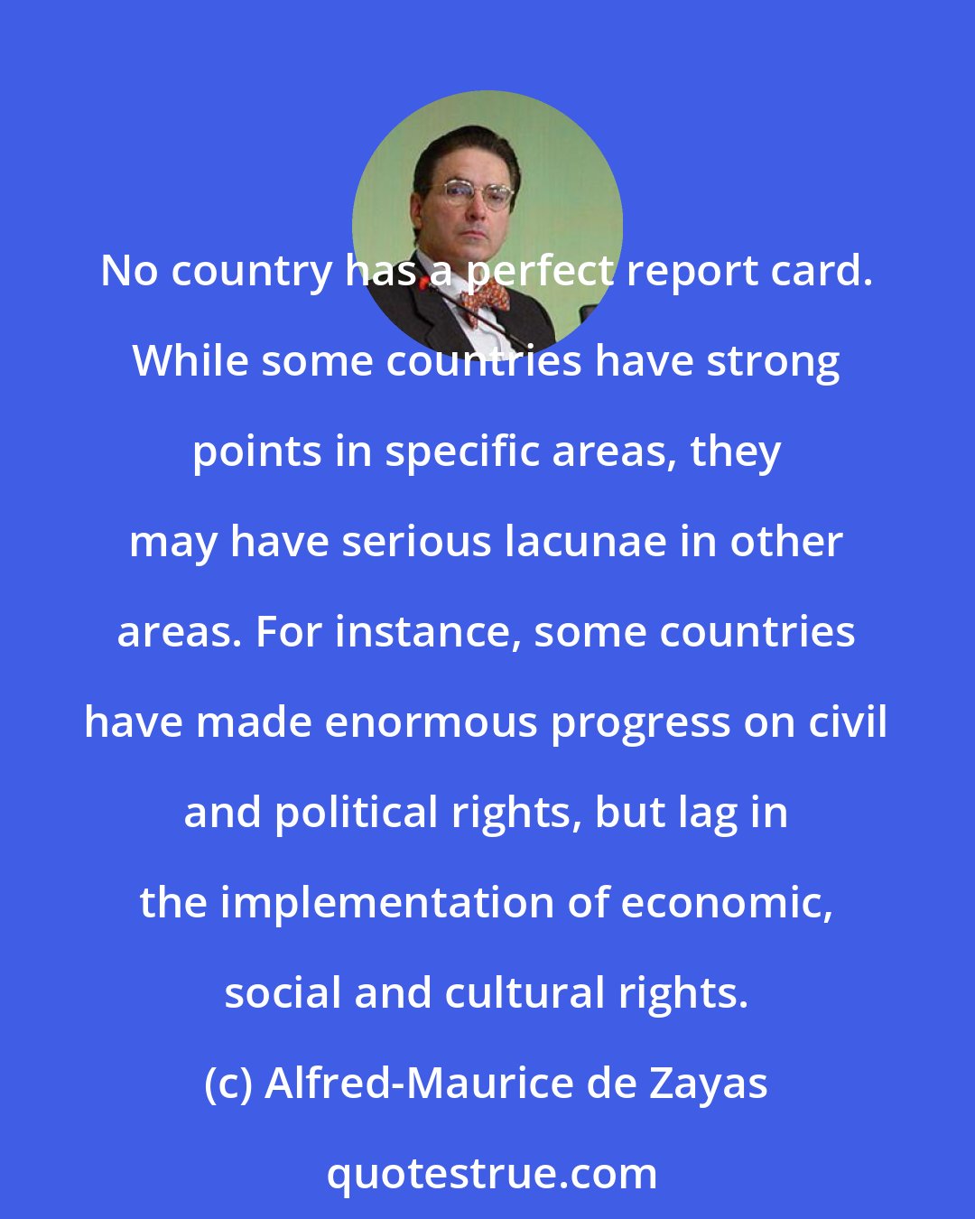 Alfred-Maurice de Zayas: No country has a perfect report card. While some countries have strong points in specific areas, they may have serious lacunae in other areas. For instance, some countries have made enormous progress on civil and political rights, but lag in the implementation of economic, social and cultural rights.