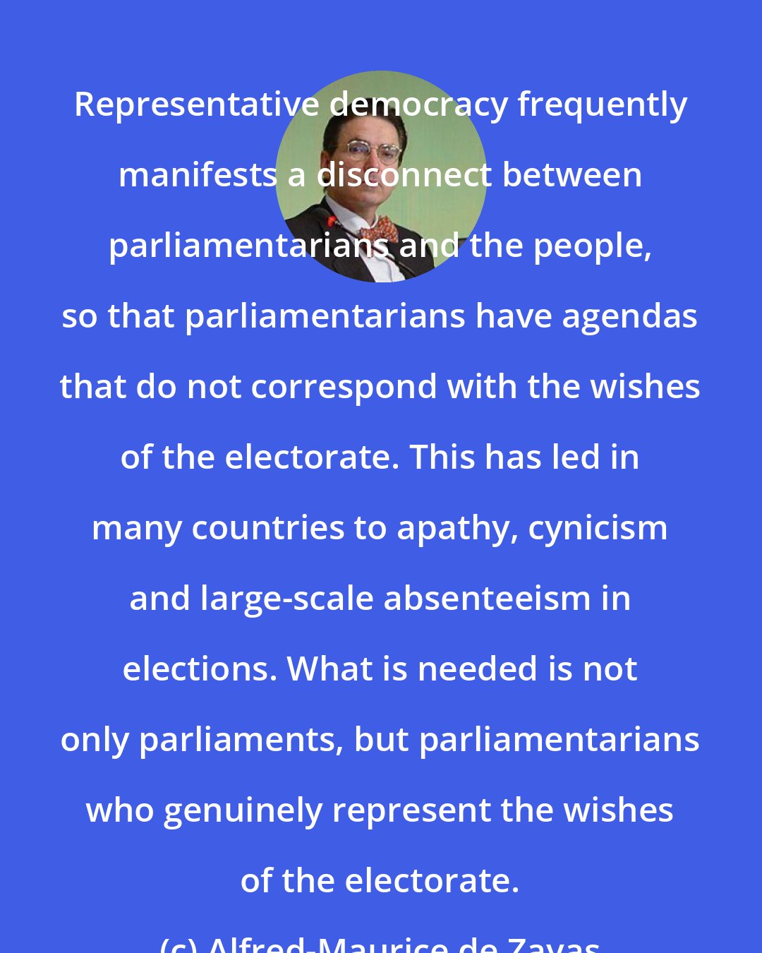 Alfred-Maurice de Zayas: Representative democracy frequently manifests a disconnect between parliamentarians and the people, so that parliamentarians have agendas that do not correspond with the wishes of the electorate. This has led in many countries to apathy, cynicism and large-scale absenteeism in elections. What is needed is not only parliaments, but parliamentarians who genuinely represent the wishes of the electorate.