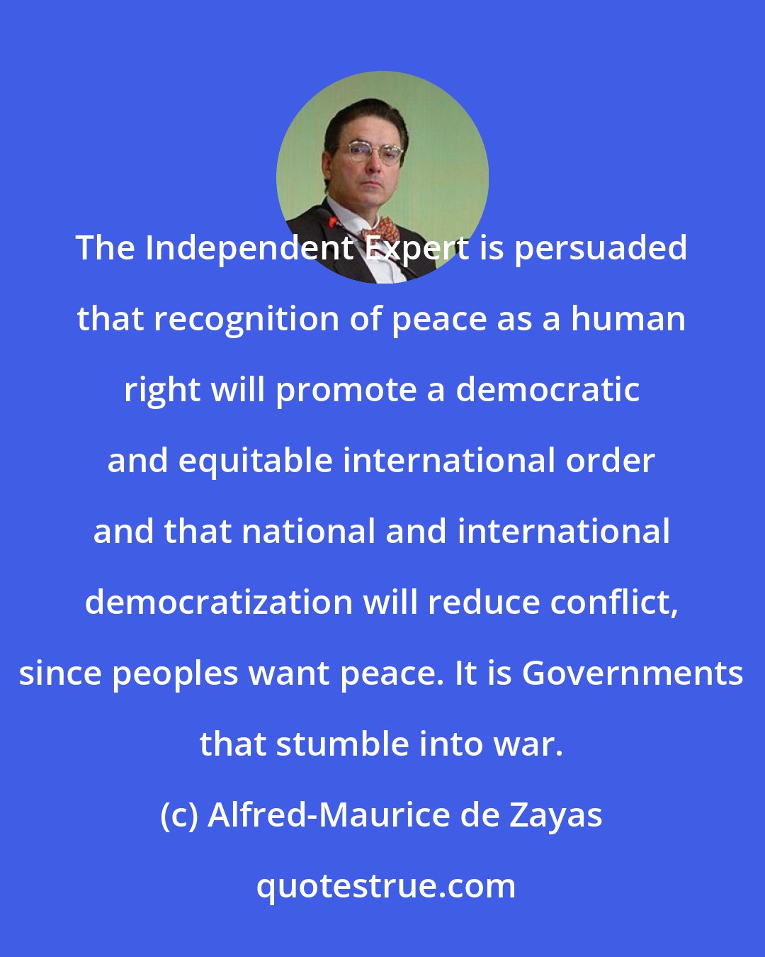 Alfred-Maurice de Zayas: The Independent Expert is persuaded that recognition of peace as a human right will promote a democratic and equitable international order and that national and international democratization will reduce conflict, since peoples want peace. It is Governments that stumble into war.