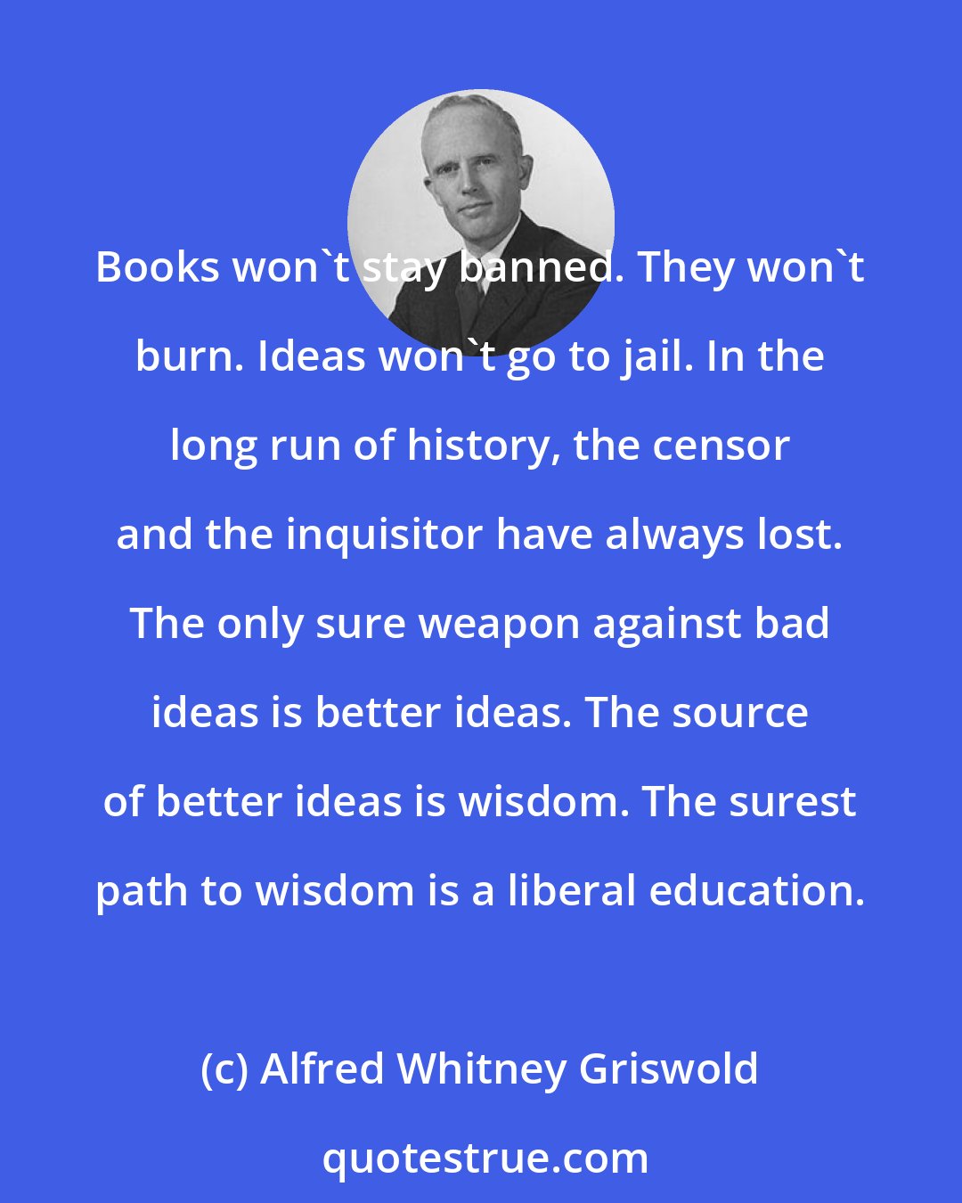 Alfred Whitney Griswold: Books won't stay banned. They won't burn. Ideas won't go to jail. In the long run of history, the censor and the inquisitor have always lost. The only sure weapon against bad ideas is better ideas. The source of better ideas is wisdom. The surest path to wisdom is a liberal education.