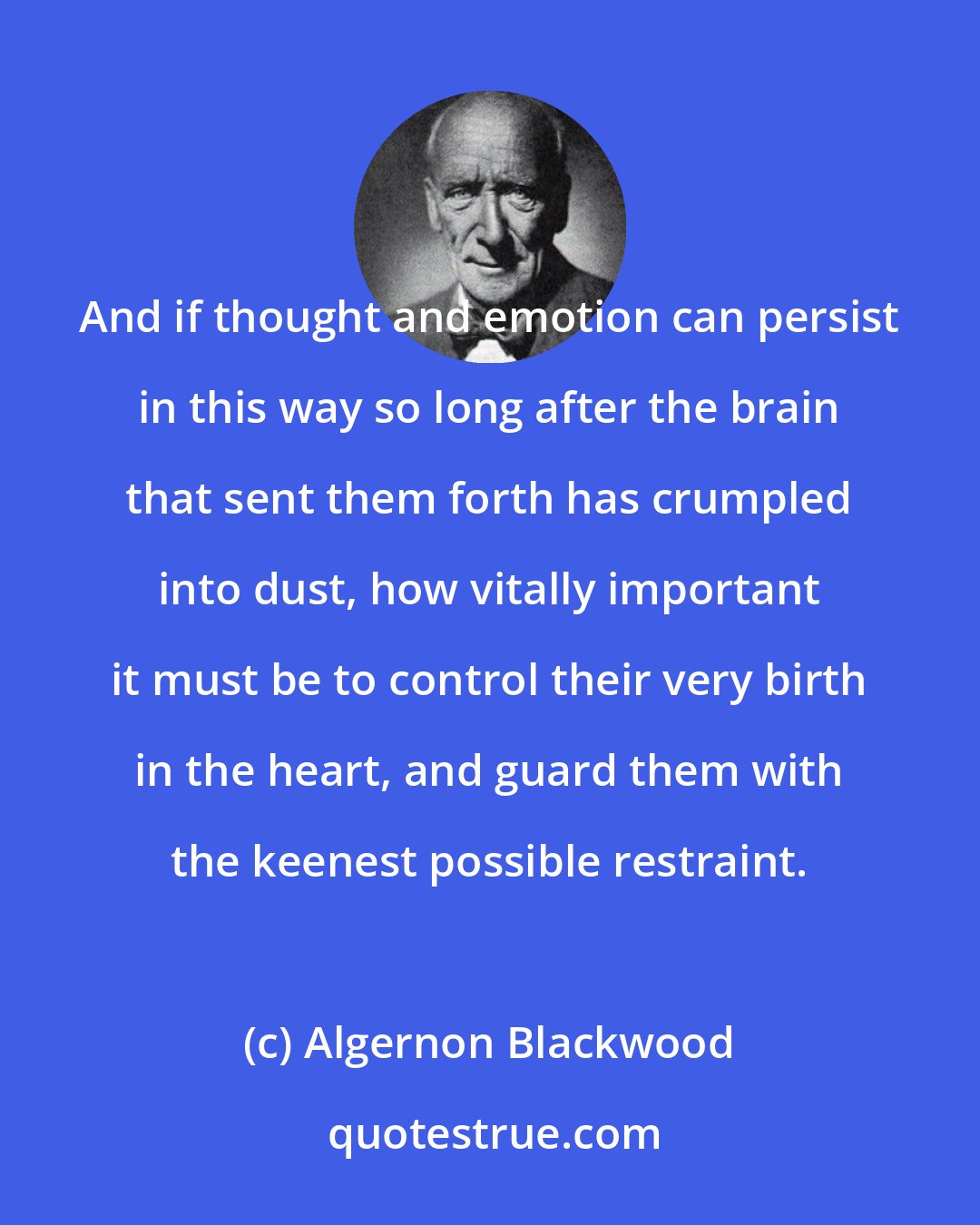 Algernon Blackwood: And if thought and emotion can persist in this way so long after the brain that sent them forth has crumpled into dust, how vitally important it must be to control their very birth in the heart, and guard them with the keenest possible restraint.