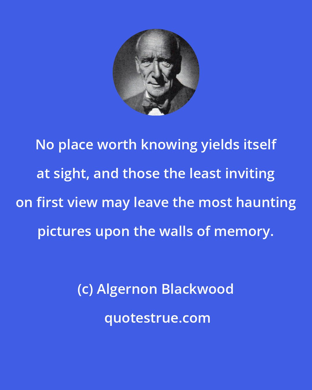 Algernon Blackwood: No place worth knowing yields itself at sight, and those the least inviting on first view may leave the most haunting pictures upon the walls of memory.