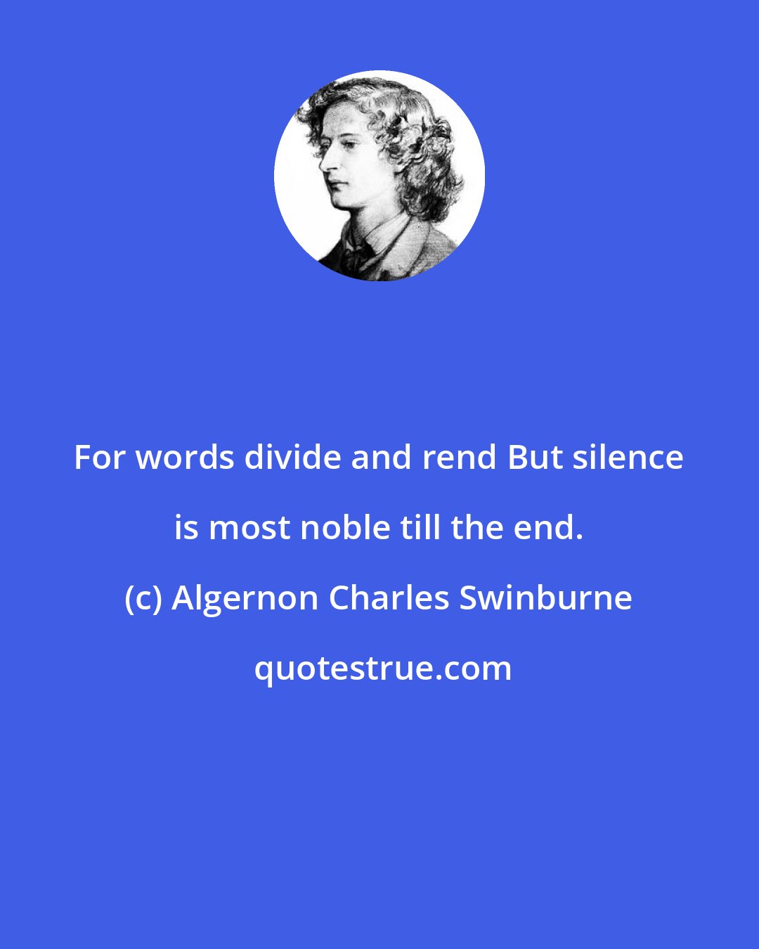 Algernon Charles Swinburne: For words divide and rend But silence is most noble till the end.