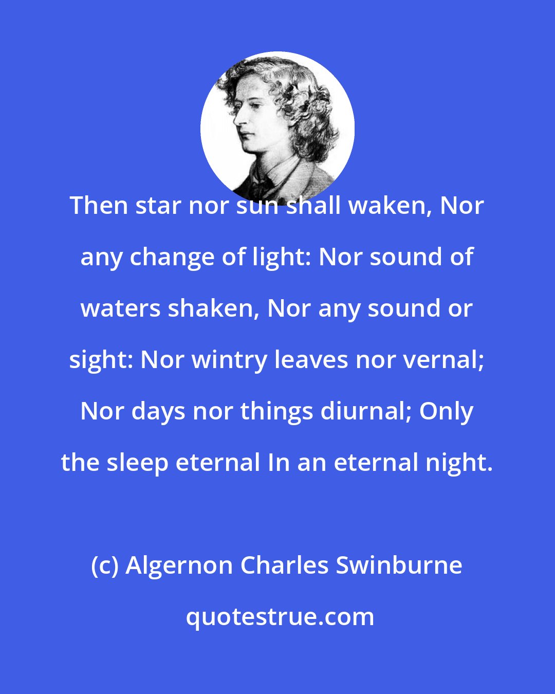 Algernon Charles Swinburne: Then star nor sun shall waken, Nor any change of light: Nor sound of waters shaken, Nor any sound or sight: Nor wintry leaves nor vernal; Nor days nor things diurnal; Only the sleep eternal In an eternal night.