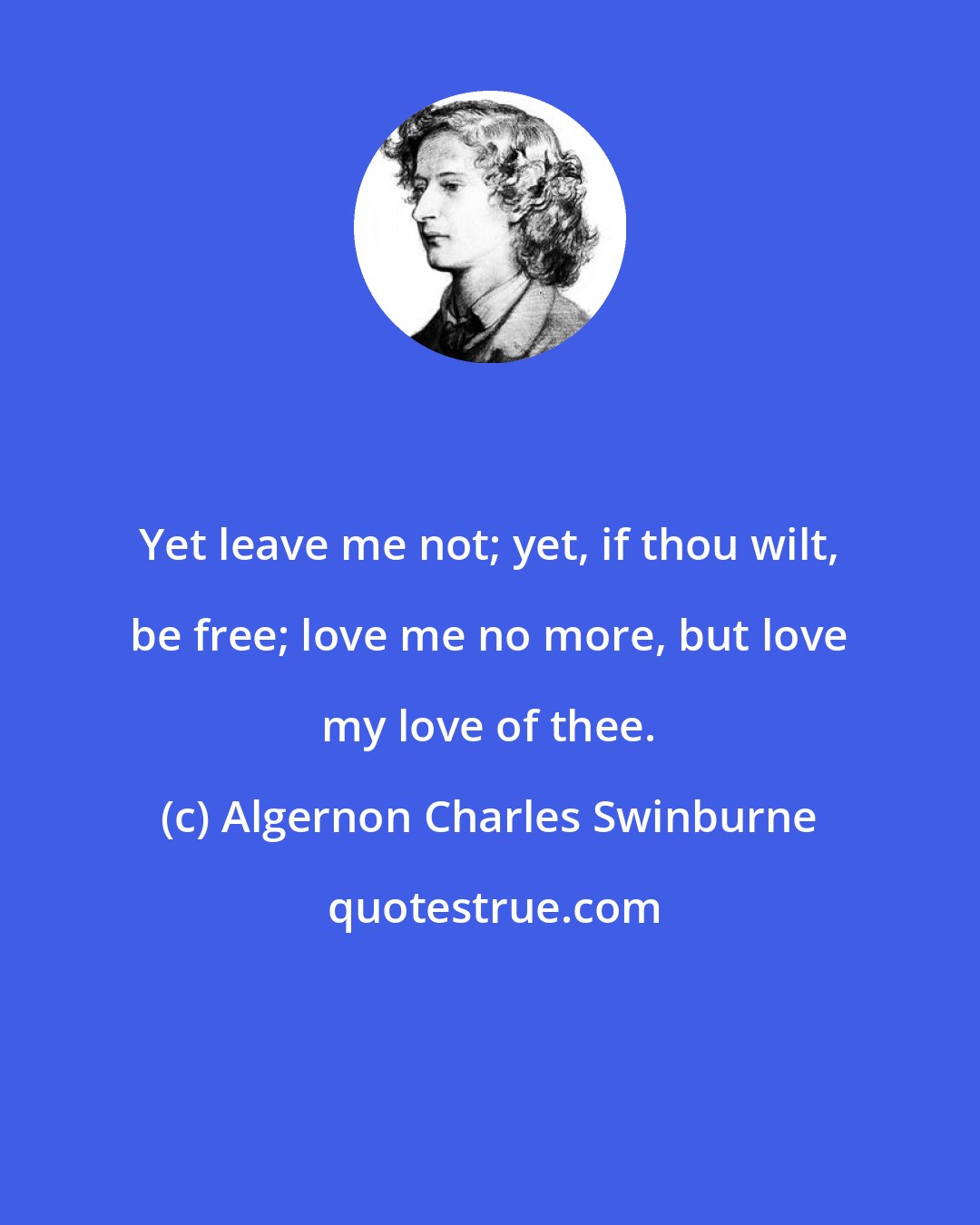 Algernon Charles Swinburne: Yet leave me not; yet, if thou wilt, be free; love me no more, but love my love of thee.