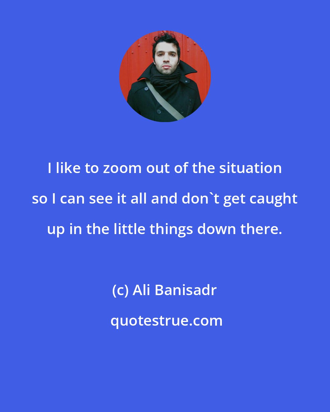 Ali Banisadr: I like to zoom out of the situation so I can see it all and don't get caught up in the little things down there.