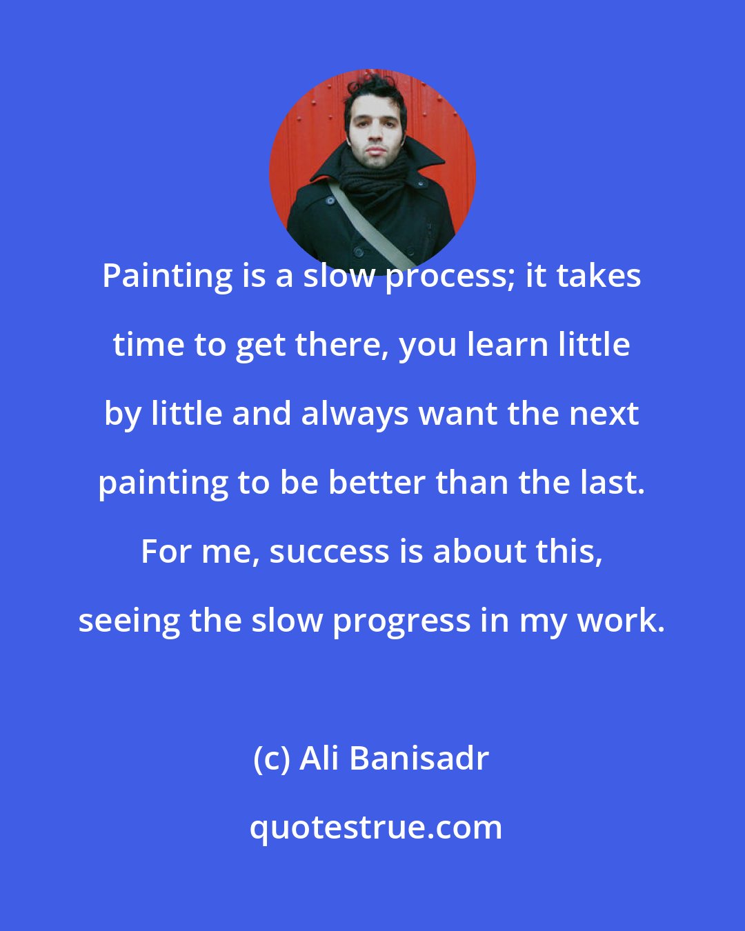 Ali Banisadr: Painting is a slow process; it takes time to get there, you learn little by little and always want the next painting to be better than the last. For me, success is about this, seeing the slow progress in my work.