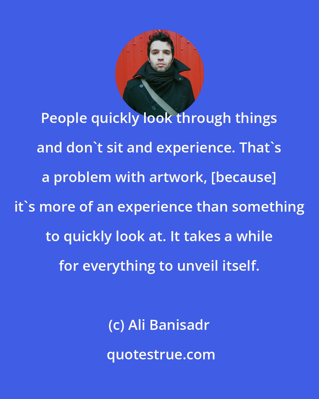 Ali Banisadr: People quickly look through things and don't sit and experience. That's a problem with artwork, [because] it's more of an experience than something to quickly look at. It takes a while for everything to unveil itself.