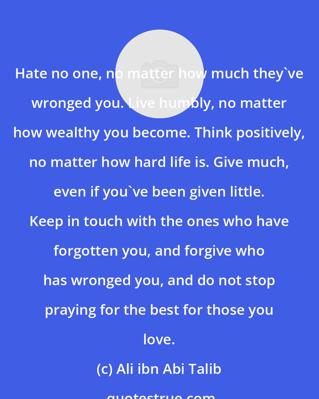 Ali ibn Abi Talib: Hate no one, no matter how much they've wronged you. Live humbly, no matter how wealthy you become. Think positively, no matter how hard life is. Give much, even if you've been given little. Keep in touch with the ones who have forgotten you, and forgive who has wronged you, and do not stop praying for the best for those you love.