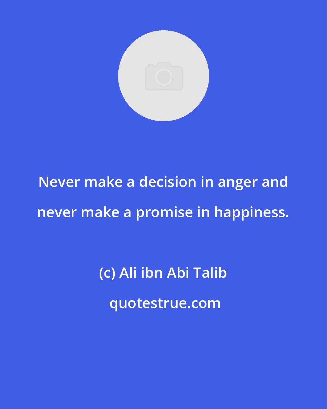 Ali ibn Abi Talib: Never make a decision in anger and never make a promise in happiness.