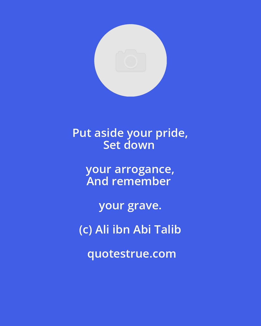 Ali ibn Abi Talib: Put aside your pride, 
Set down your arrogance, 
And remember your grave.