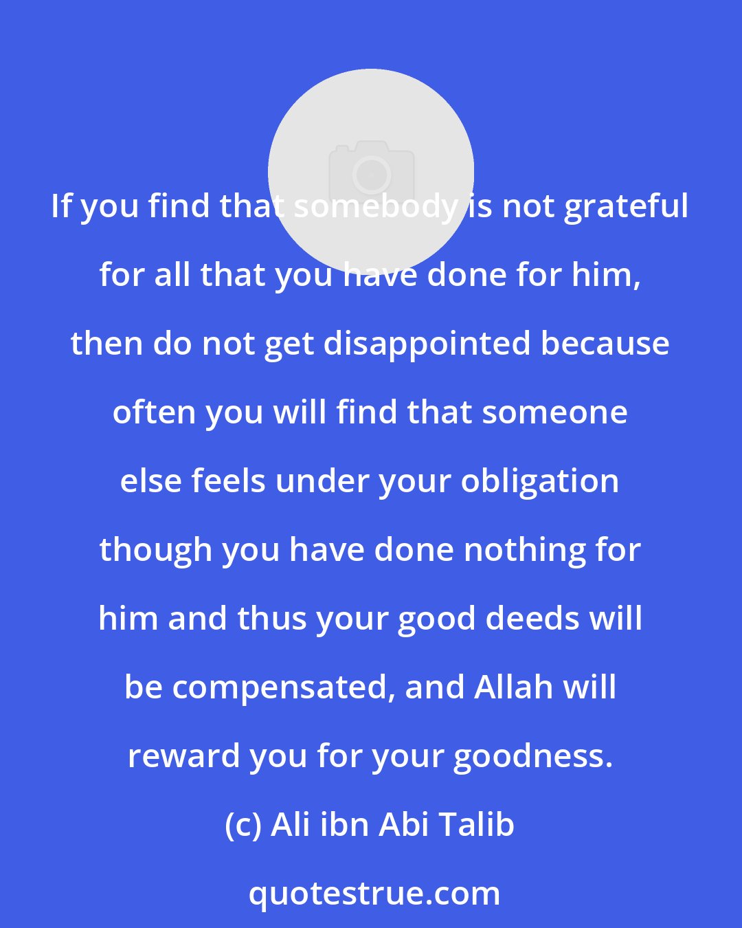 Ali ibn Abi Talib: If you find that somebody is not grateful for all that you have done for him, then do not get disappointed because often you will find that someone else feels under your obligation though you have done nothing for him and thus your good deeds will be compensated, and Allah will reward you for your goodness.