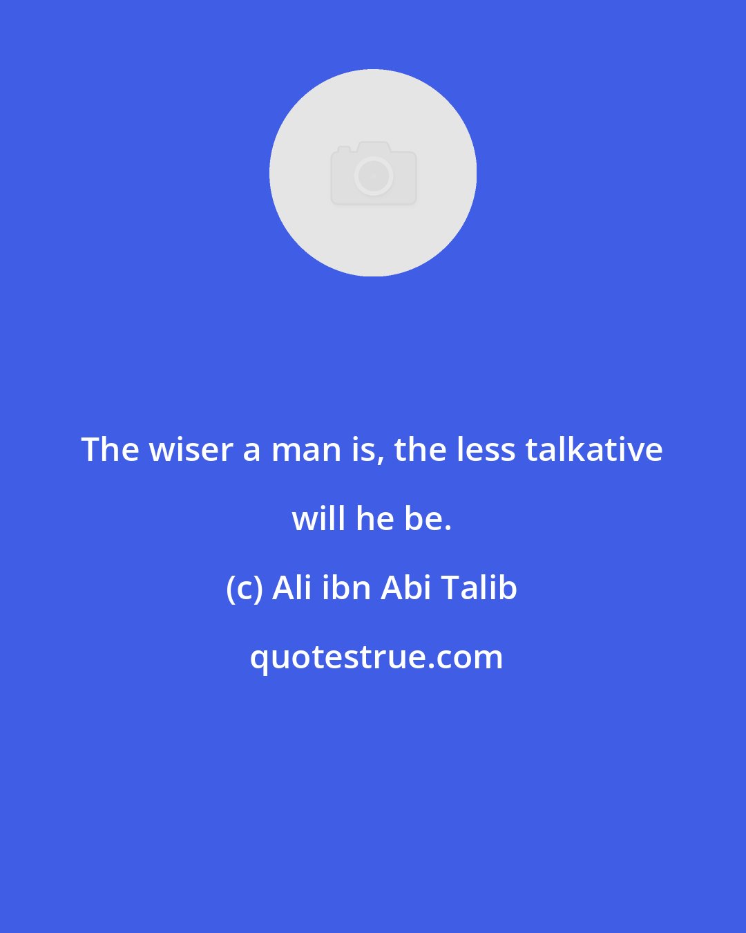 Ali ibn Abi Talib: The wiser a man is, the less talkative will he be.