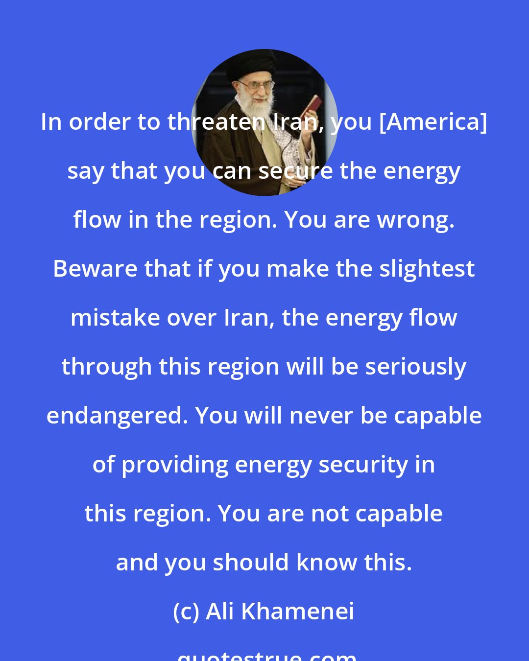 Ali Khamenei: In order to threaten Iran, you [America] say that you can secure the energy flow in the region. You are wrong. Beware that if you make the slightest mistake over Iran, the energy flow through this region will be seriously endangered. You will never be capable of providing energy security in this region. You are not capable and you should know this.