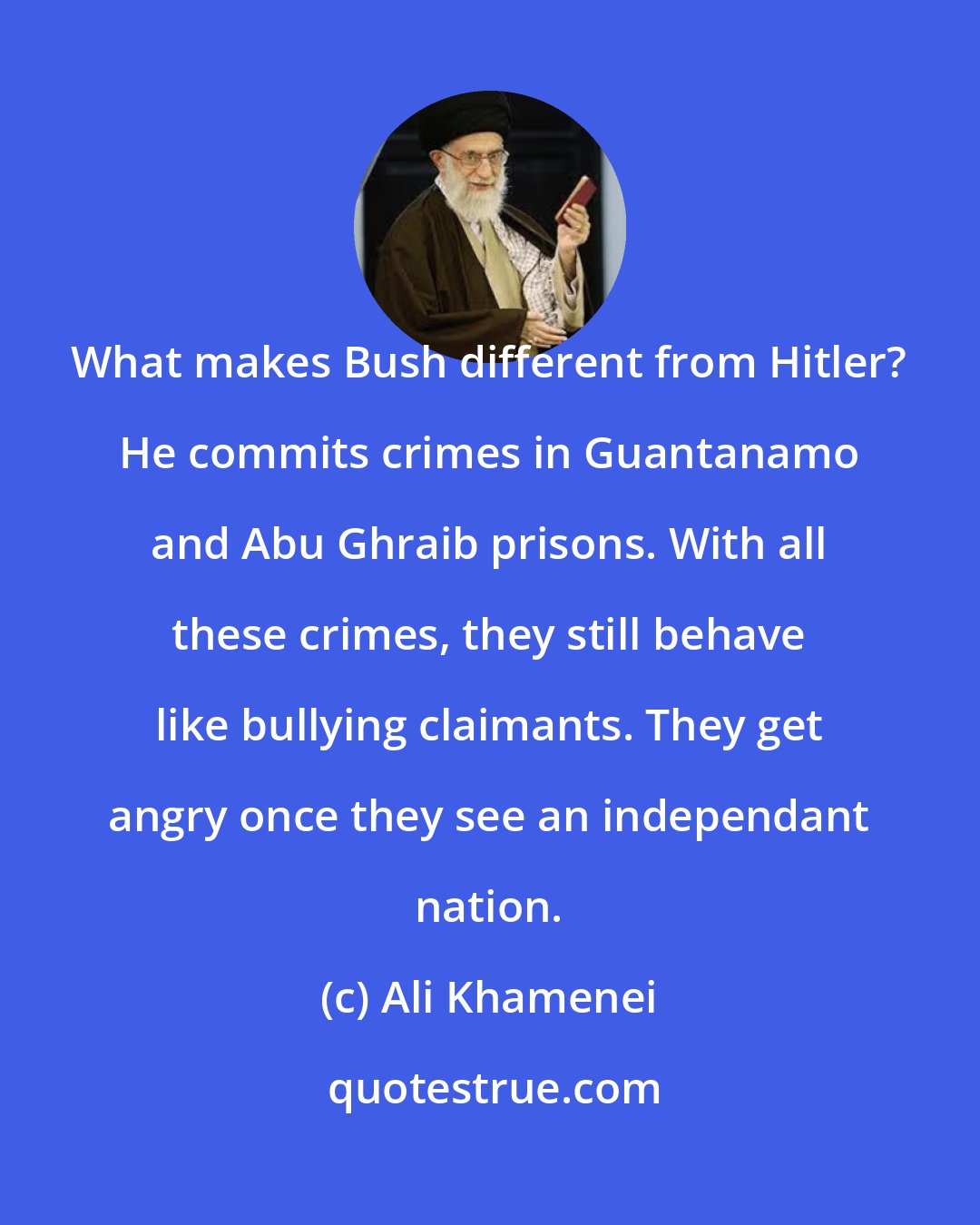 Ali Khamenei: What makes Bush different from Hitler? He commits crimes in Guantanamo and Abu Ghraib prisons. With all these crimes, they still behave like bullying claimants. They get angry once they see an independant nation.