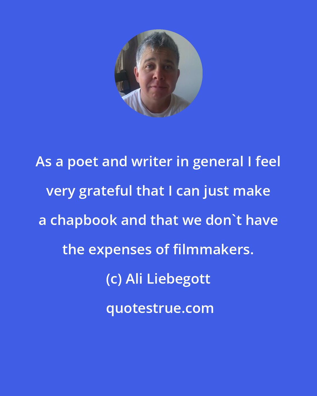 Ali Liebegott: As a poet and writer in general I feel very grateful that I can just make a chapbook and that we don't have the expenses of filmmakers.