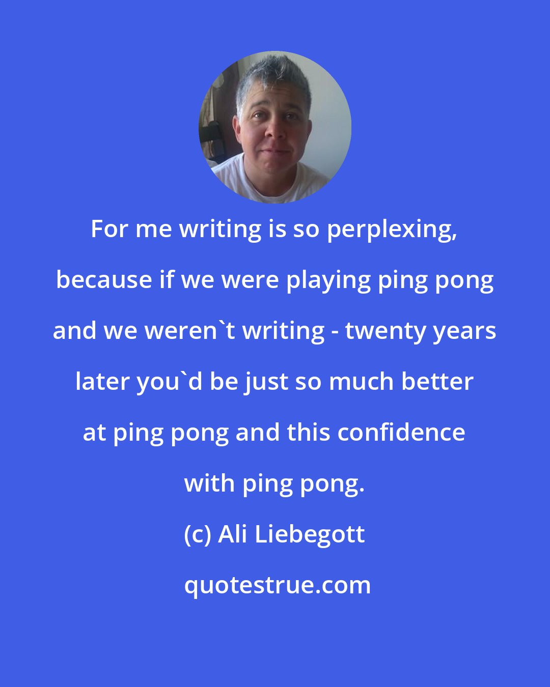 Ali Liebegott: For me writing is so perplexing, because if we were playing ping pong and we weren't writing - twenty years later you'd be just so much better at ping pong and this confidence with ping pong.