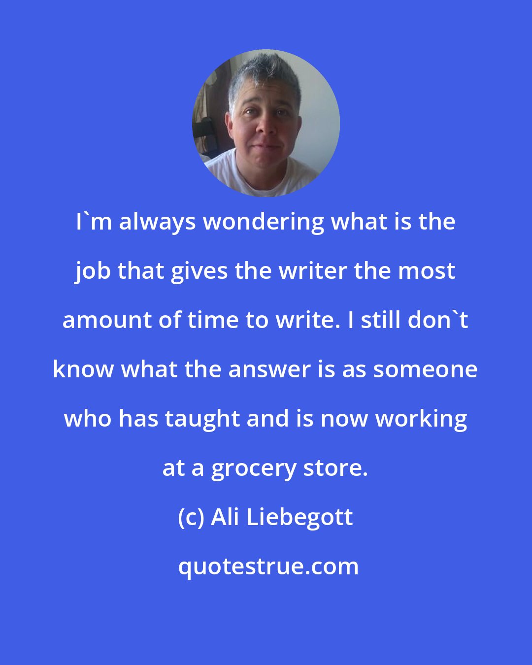 Ali Liebegott: I'm always wondering what is the job that gives the writer the most amount of time to write. I still don't know what the answer is as someone who has taught and is now working at a grocery store.