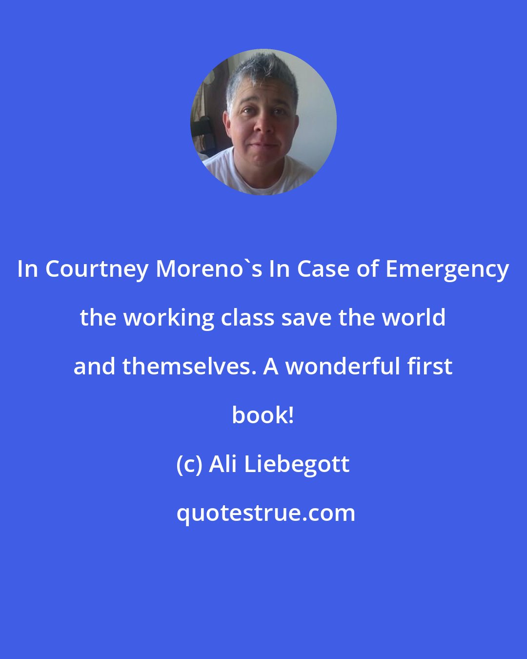 Ali Liebegott: In Courtney Moreno's In Case of Emergency the working class save the world and themselves. A wonderful first book!