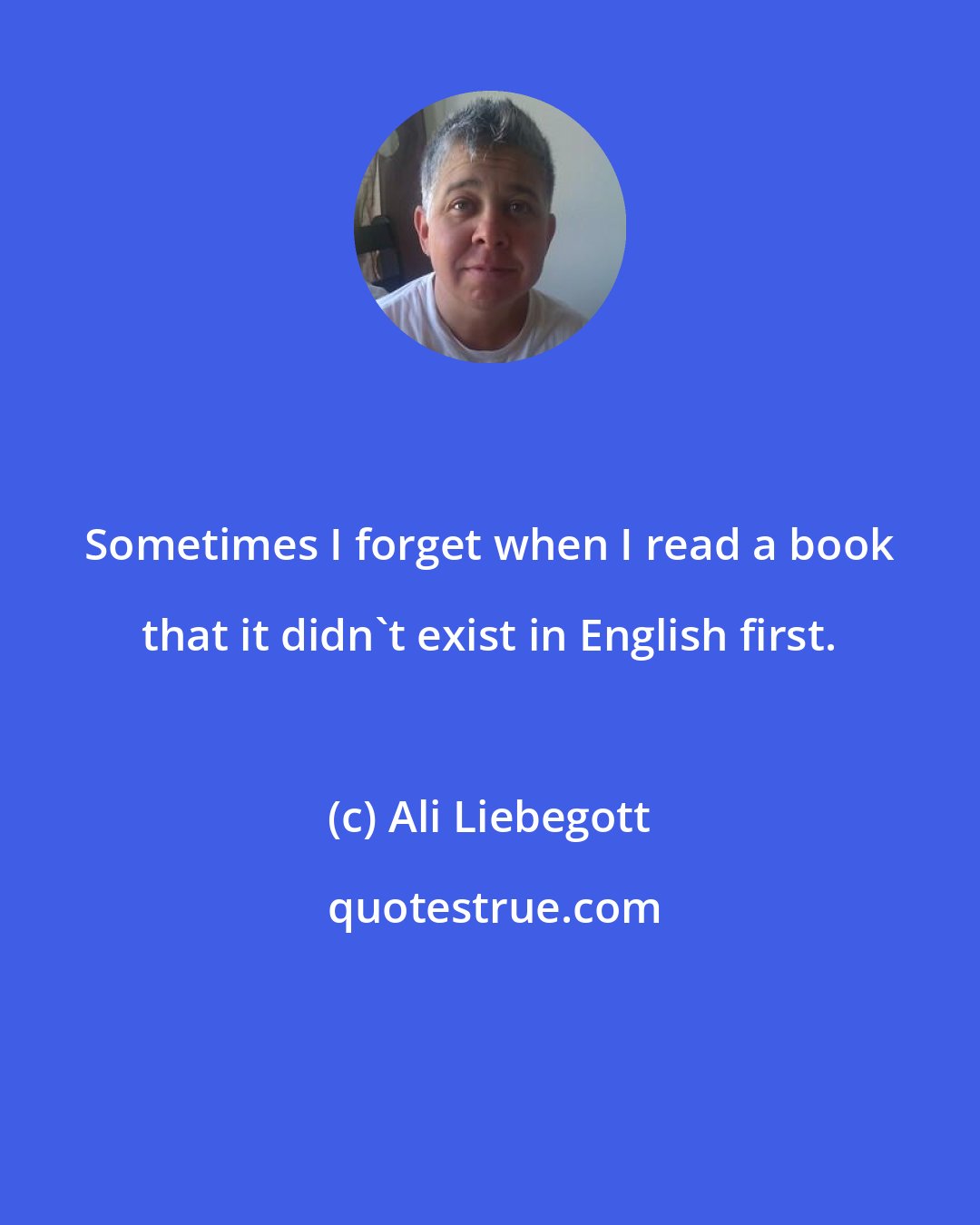 Ali Liebegott: Sometimes I forget when I read a book that it didn't exist in English first.