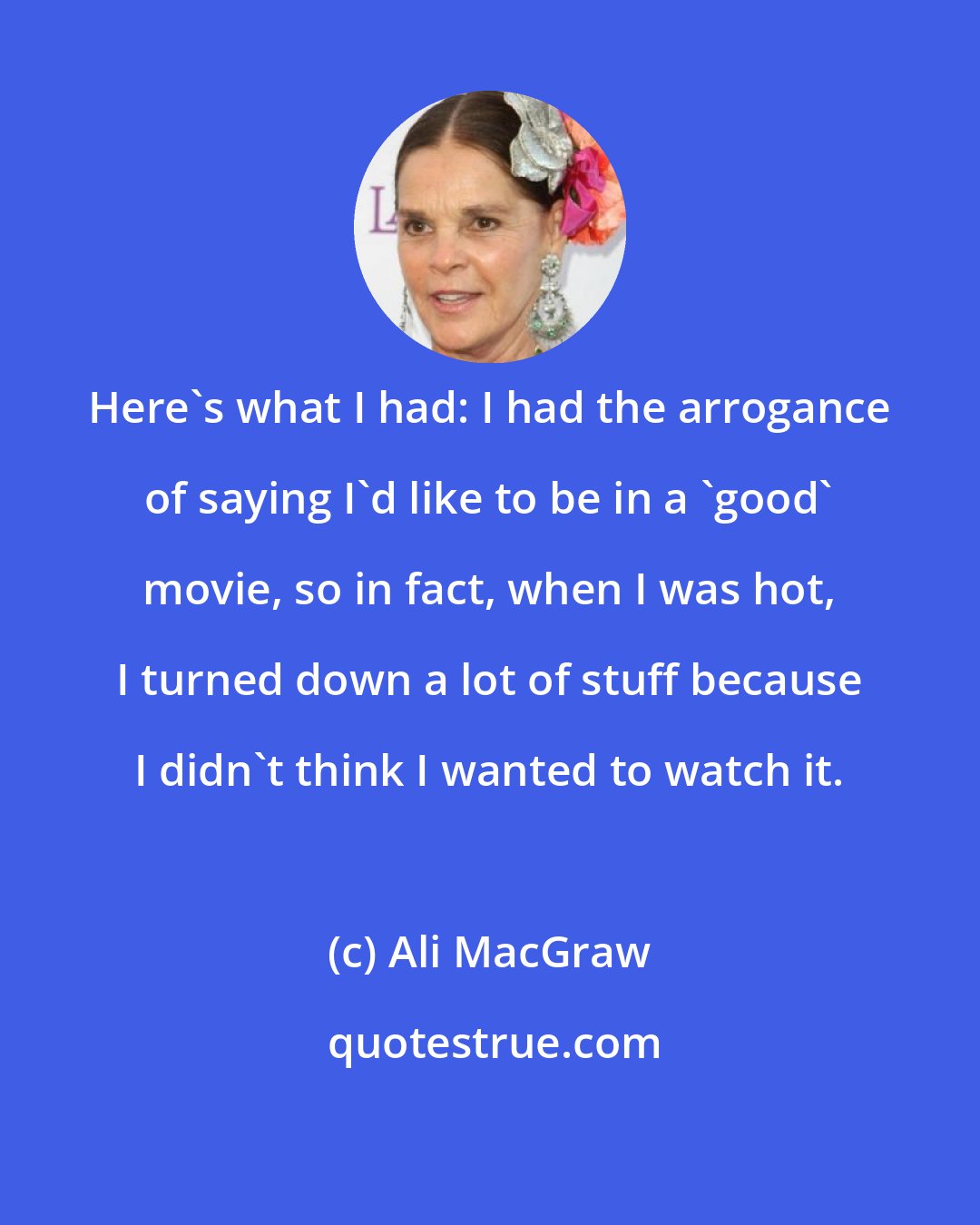 Ali MacGraw: Here's what I had: I had the arrogance of saying I'd like to be in a 'good' movie, so in fact, when I was hot, I turned down a lot of stuff because I didn't think I wanted to watch it.