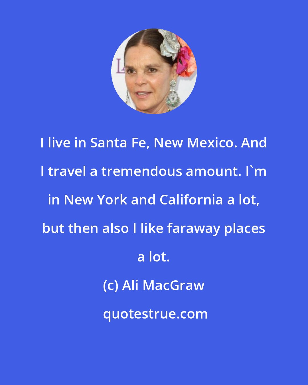 Ali MacGraw: I live in Santa Fe, New Mexico. And I travel a tremendous amount. I'm in New York and California a lot, but then also I like faraway places a lot.