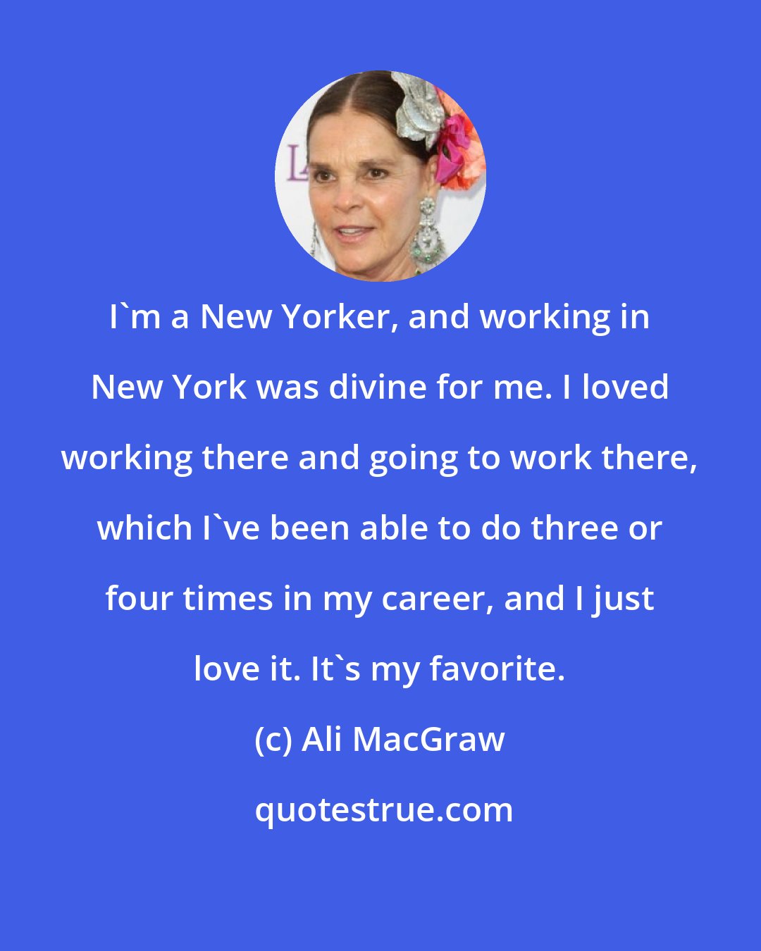 Ali MacGraw: I'm a New Yorker, and working in New York was divine for me. I loved working there and going to work there, which I've been able to do three or four times in my career, and I just love it. It's my favorite.