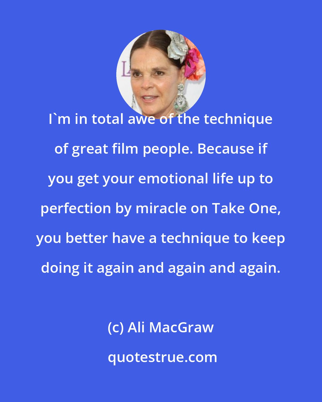 Ali MacGraw: I'm in total awe of the technique of great film people. Because if you get your emotional life up to perfection by miracle on Take One, you better have a technique to keep doing it again and again and again.