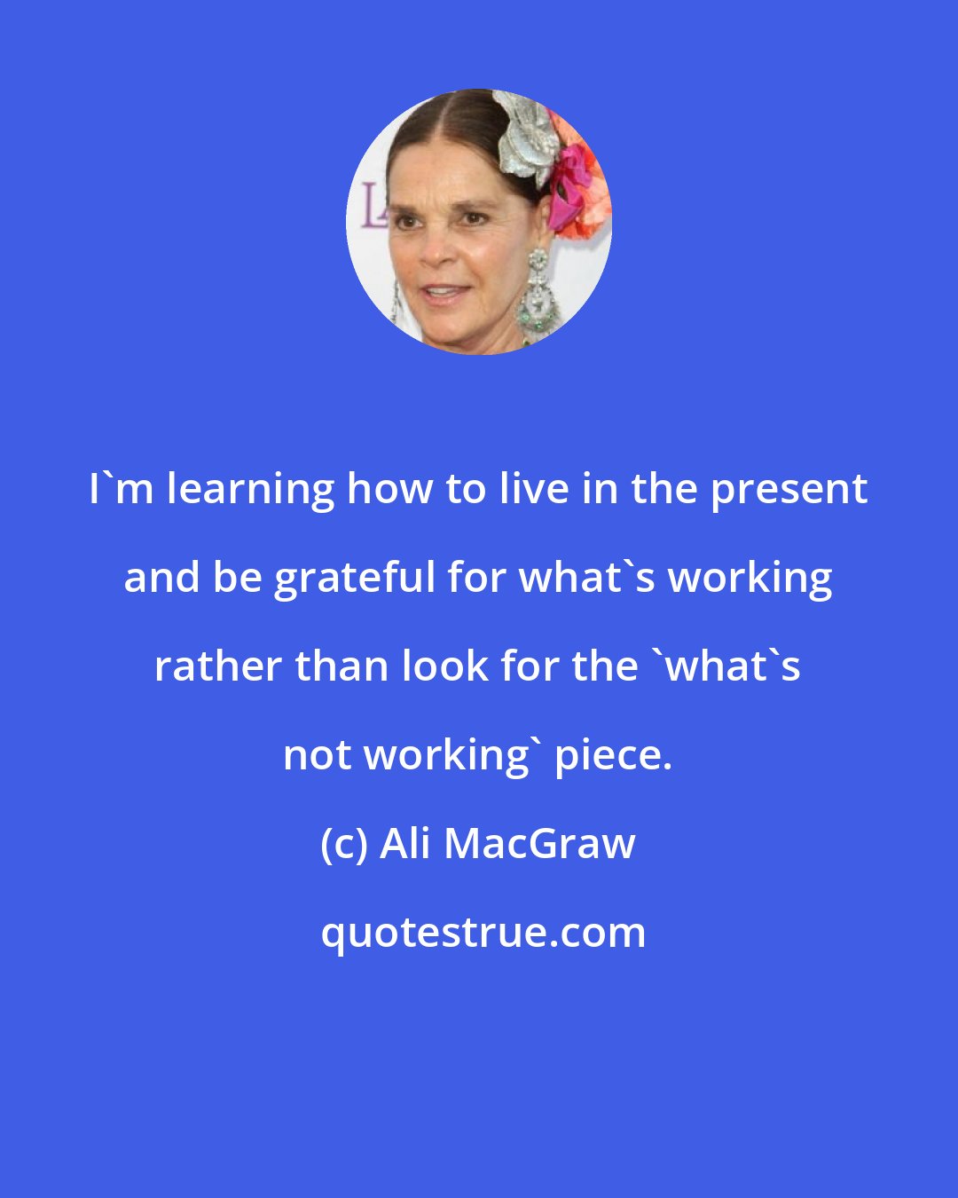 Ali MacGraw: I'm learning how to live in the present and be grateful for what's working rather than look for the 'what's not working' piece.