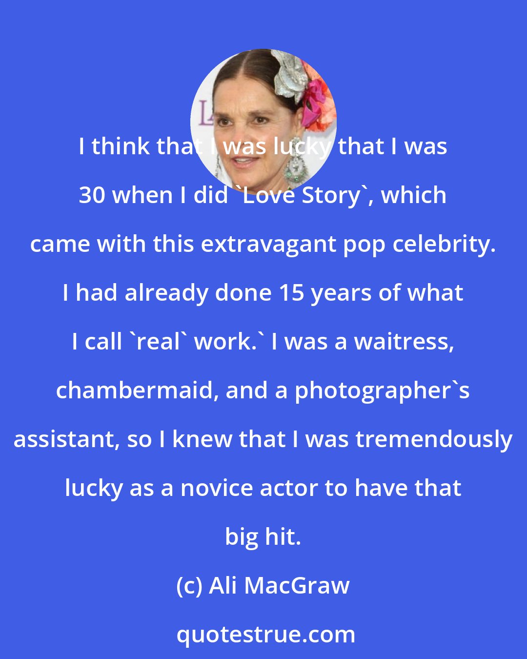 Ali MacGraw: I think that I was lucky that I was 30 when I did 'Love Story', which came with this extravagant pop celebrity. I had already done 15 years of what I call 'real' work.' I was a waitress, chambermaid, and a photographer's assistant, so I knew that I was tremendously lucky as a novice actor to have that big hit.