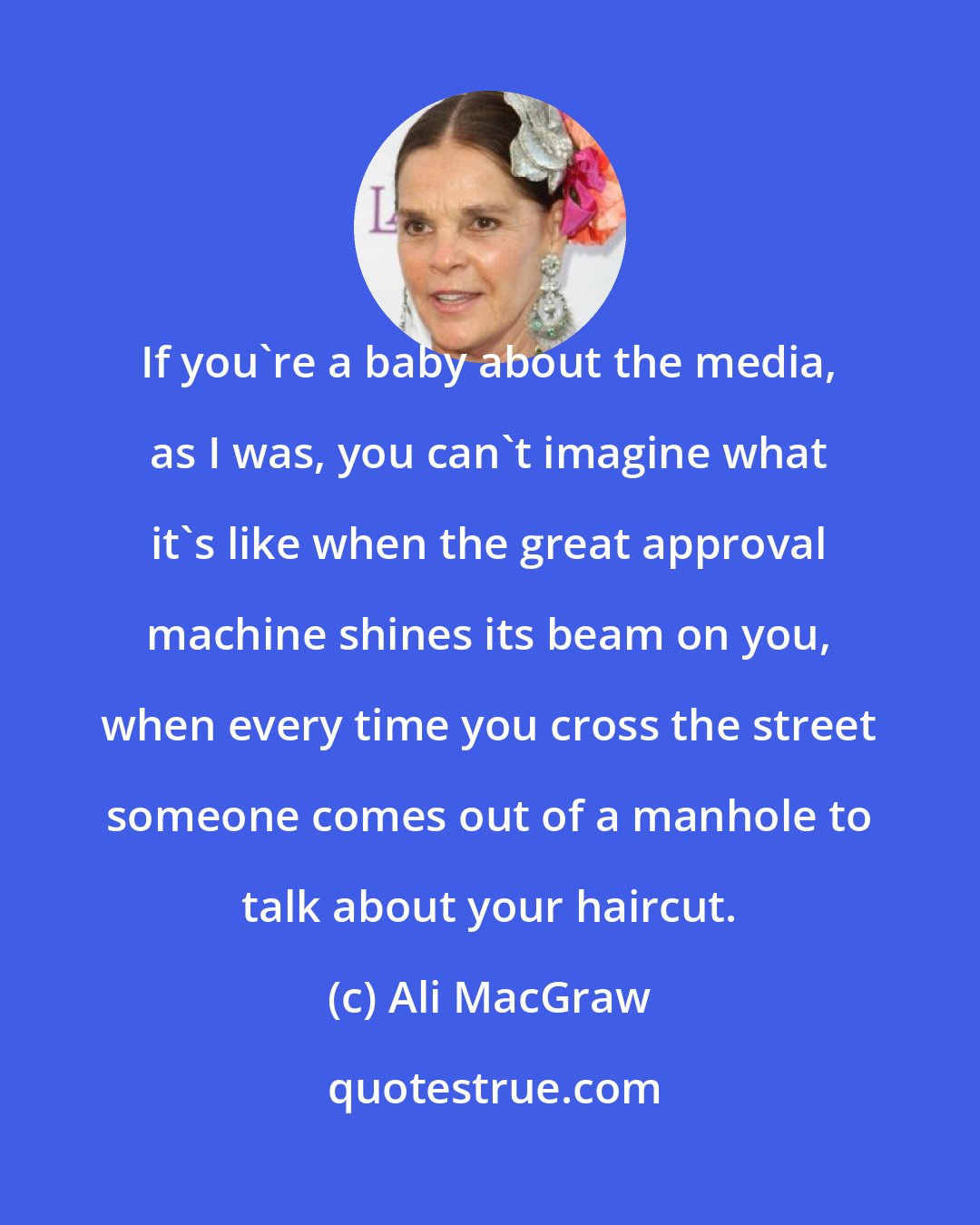 Ali MacGraw: If you're a baby about the media, as I was, you can't imagine what it's like when the great approval machine shines its beam on you, when every time you cross the street someone comes out of a manhole to talk about your haircut.