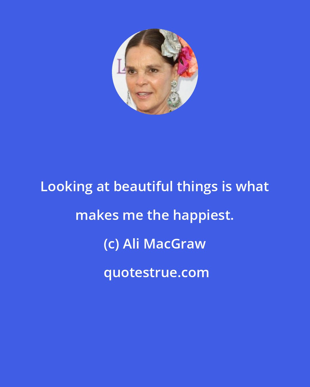 Ali MacGraw: Looking at beautiful things is what makes me the happiest.