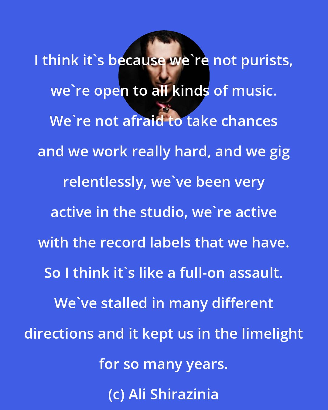 Ali Shirazinia: I think it's because we're not purists, we're open to all kinds of music. We're not afraid to take chances and we work really hard, and we gig relentlessly, we've been very active in the studio, we're active with the record labels that we have. So I think it's like a full-on assault. We've stalled in many different directions and it kept us in the limelight for so many years.