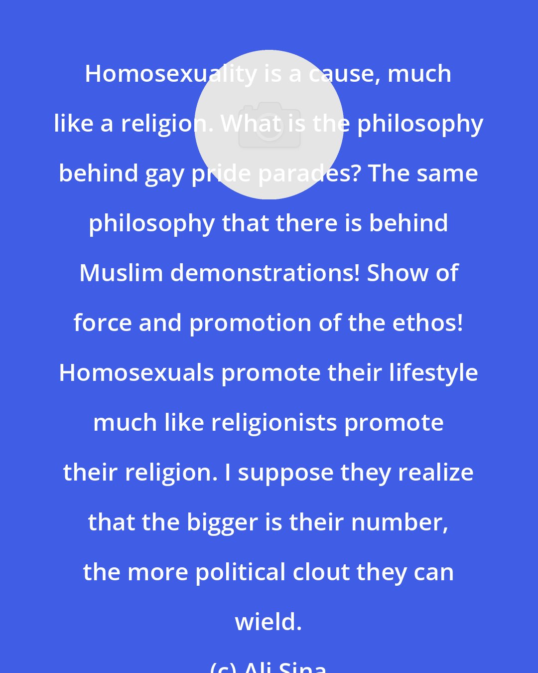 Ali Sina: Homosexuality is a cause, much like a religion. What is the philosophy behind gay pride parades? The same philosophy that there is behind Muslim demonstrations! Show of force and promotion of the ethos! Homosexuals promote their lifestyle much like religionists promote their religion. I suppose they realize that the bigger is their number, the more political clout they can wield.