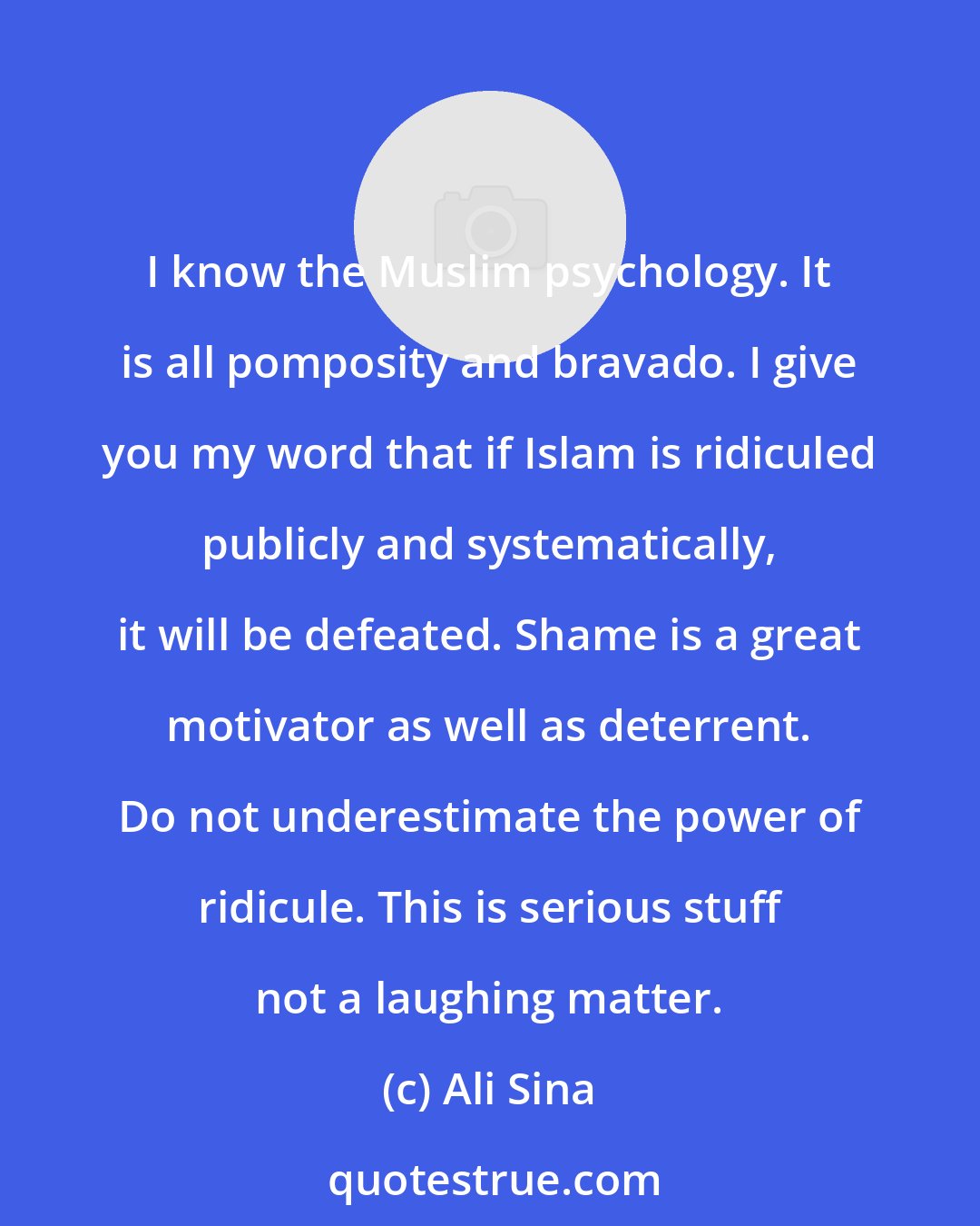 Ali Sina: I know the Muslim psychology. It is all pomposity and bravado. I give you my word that if Islam is ridiculed publicly and systematically, it will be defeated. Shame is a great motivator as well as deterrent. Do not underestimate the power of ridicule. This is serious stuff not a laughing matter.