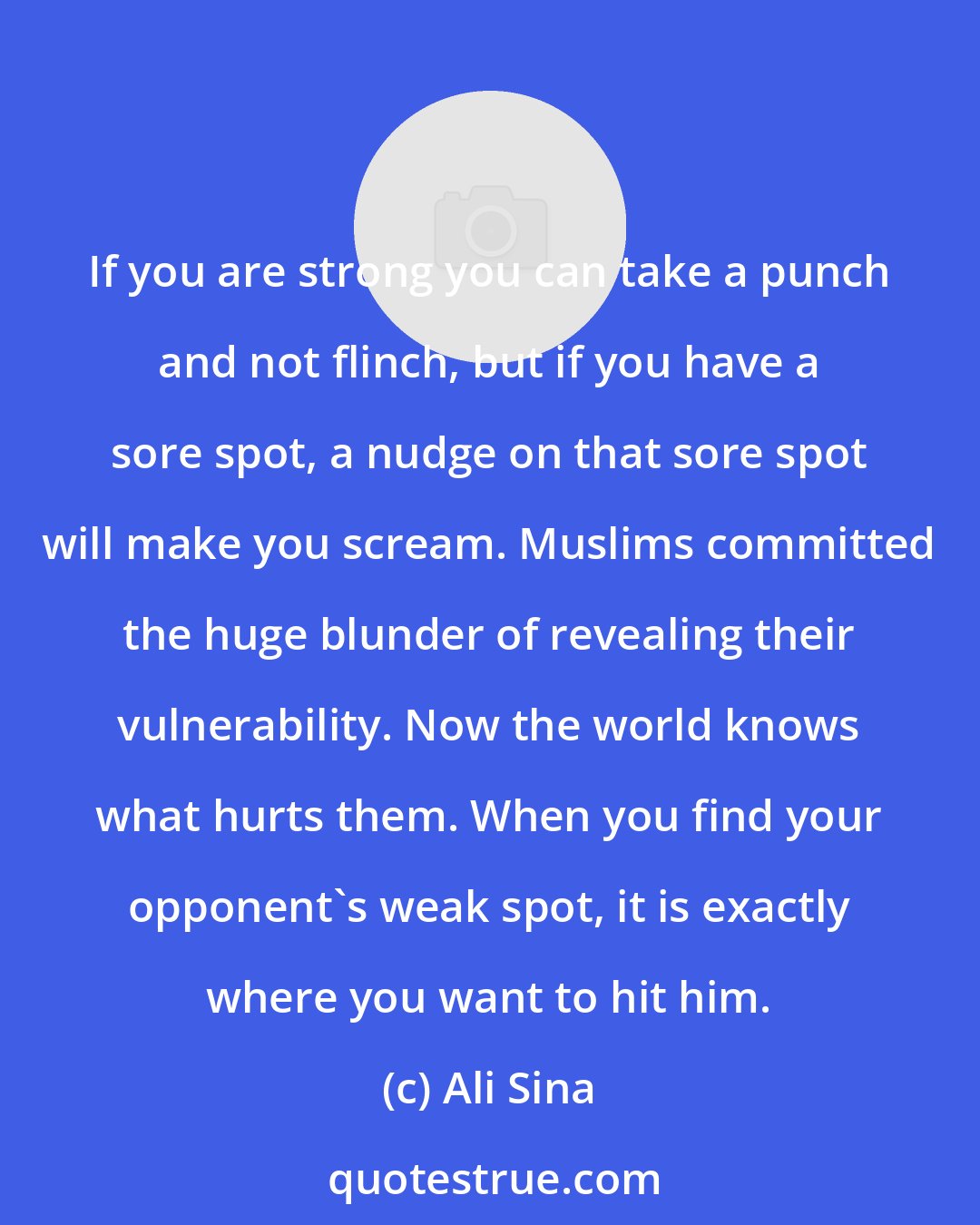 Ali Sina: If you are strong you can take a punch and not flinch, but if you have a sore spot, a nudge on that sore spot will make you scream. Muslims committed the huge blunder of revealing their vulnerability. Now the world knows what hurts them. When you find your opponent's weak spot, it is exactly where you want to hit him.