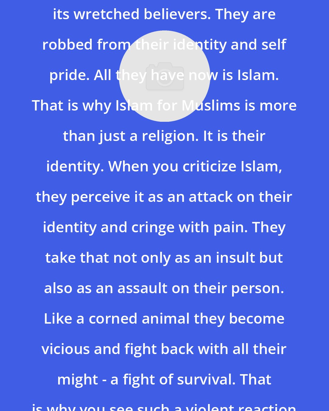 Ali Sina: Islam has taken everything from its wretched believers. They are robbed from their identity and self pride. All they have now is Islam. That is why Islam for Muslims is more than just a religion. It is their identity. When you criticize Islam, they perceive it as an attack on their identity and cringe with pain. They take that not only as an insult but also as an assault on their person. Like a corned animal they become vicious and fight back with all their might - a fight of survival. That is why you see such a violent reaction to a few silly cartoons.