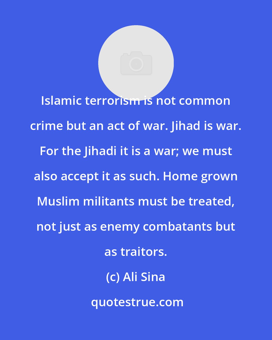 Ali Sina: Islamic terrorism is not common crime but an act of war. Jihad is war. For the Jihadi it is a war; we must also accept it as such. Home grown Muslim militants must be treated, not just as enemy combatants but as traitors.