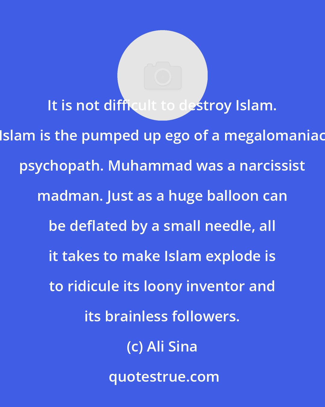 Ali Sina: It is not difficult to destroy Islam. Islam is the pumped up ego of a megalomaniac psychopath. Muhammad was a narcissist madman. Just as a huge balloon can be deflated by a small needle, all it takes to make Islam explode is to ridicule its loony inventor and its brainless followers.