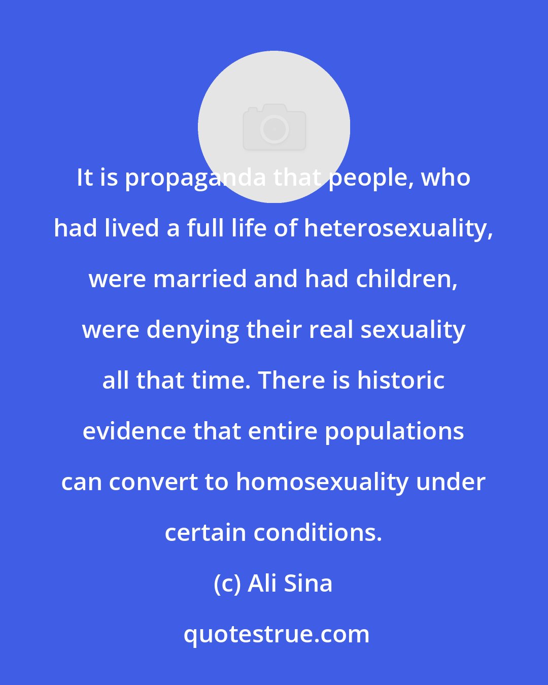 Ali Sina: It is propaganda that people, who had lived a full life of heterosexuality, were married and had children, were denying their real sexuality all that time. There is historic evidence that entire populations can convert to homosexuality under certain conditions.