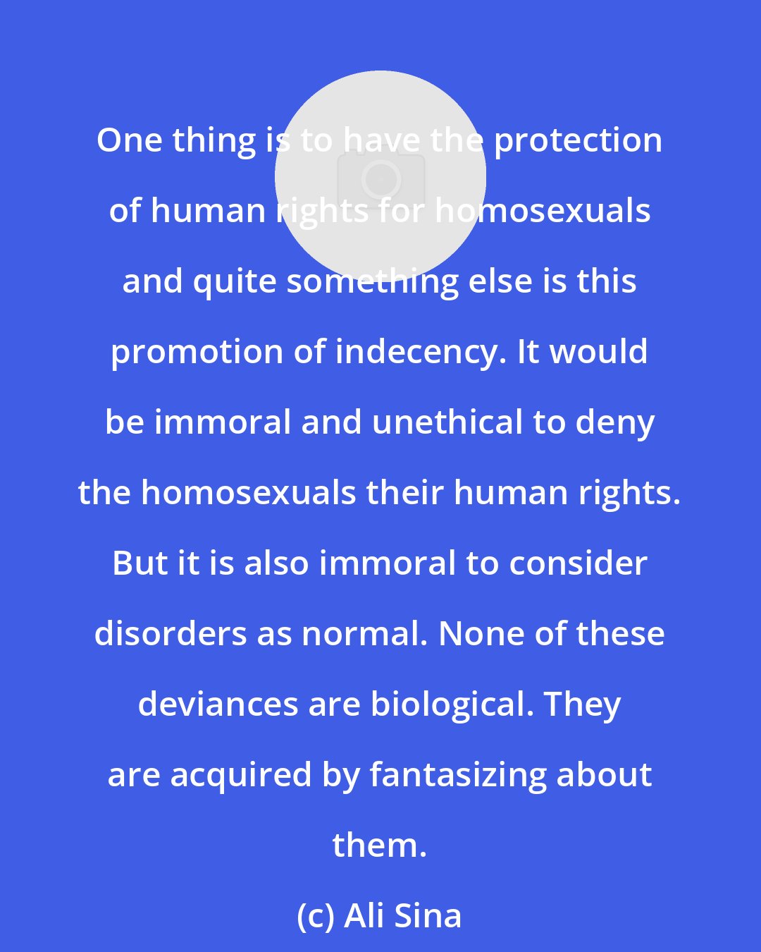 Ali Sina: One thing is to have the protection of human rights for homosexuals and quite something else is this promotion of indecency. It would be immoral and unethical to deny the homosexuals their human rights. But it is also immoral to consider disorders as normal. None of these deviances are biological. They are acquired by fantasizing about them.