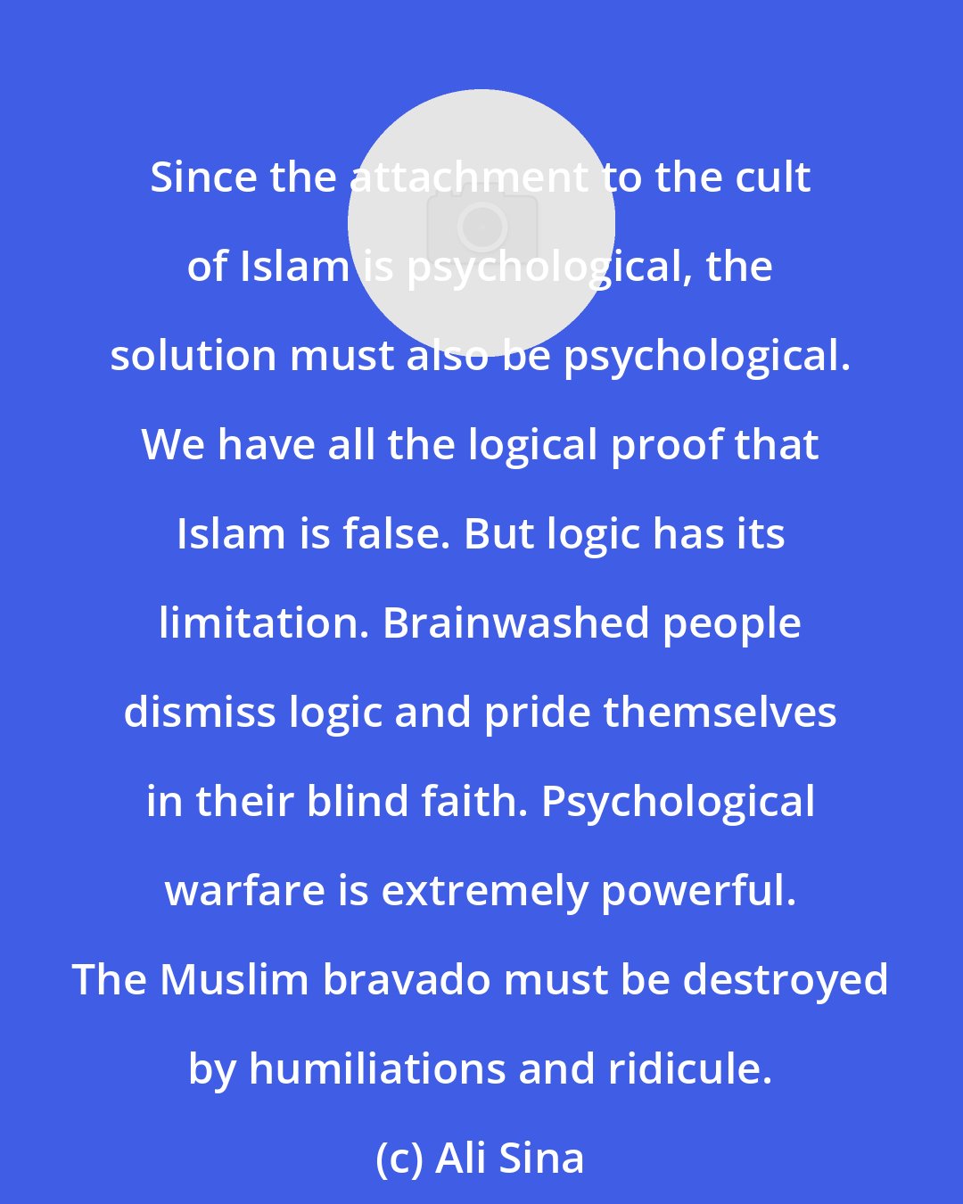 Ali Sina: Since the attachment to the cult of Islam is psychological, the solution must also be psychological. We have all the logical proof that Islam is false. But logic has its limitation. Brainwashed people dismiss logic and pride themselves in their blind faith. Psychological warfare is extremely powerful. The Muslim bravado must be destroyed by humiliations and ridicule.