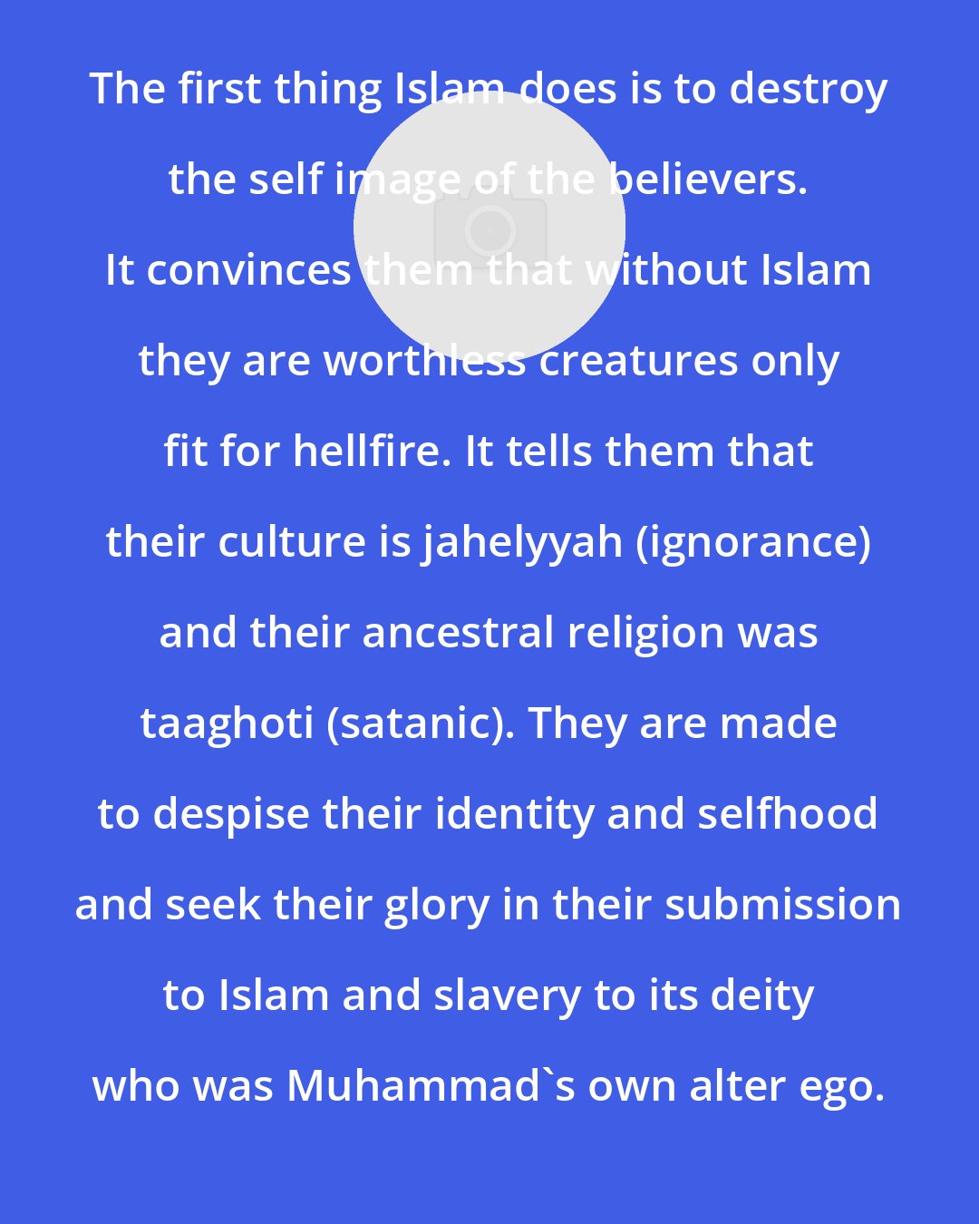 Ali Sina: The first thing Islam does is to destroy the self image of the believers. It convinces them that without Islam they are worthless creatures only fit for hellfire. It tells them that their culture is jahelyyah (ignorance) and their ancestral religion was taaghoti (satanic). They are made to despise their identity and selfhood and seek their glory in their submission to Islam and slavery to its deity who was Muhammad's own alter ego.