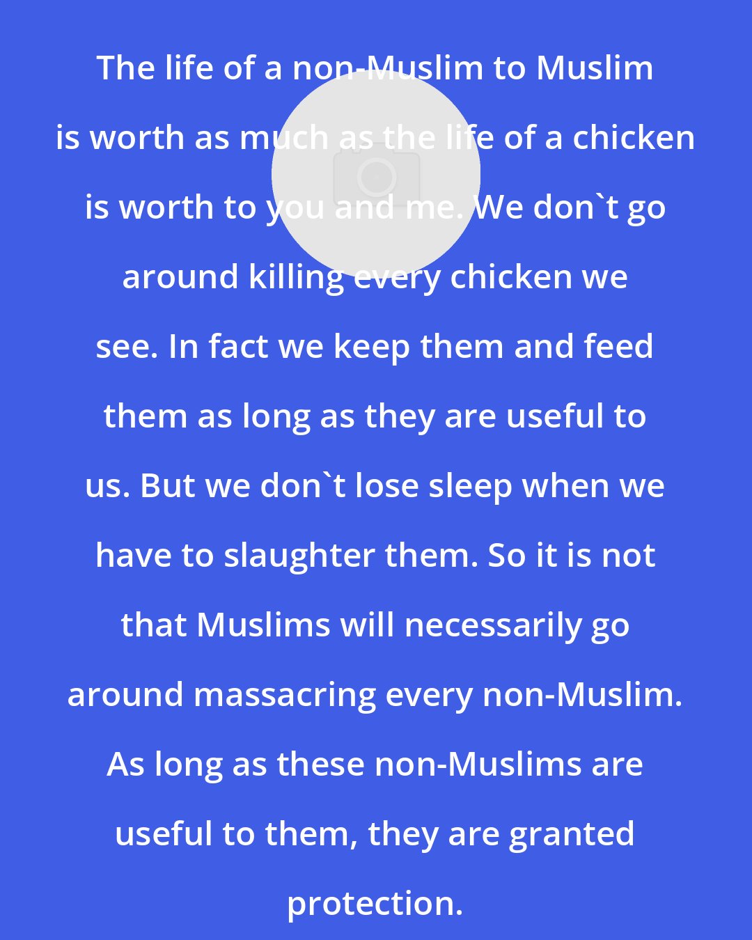 Ali Sina: The life of a non-Muslim to Muslim is worth as much as the life of a chicken is worth to you and me. We don't go around killing every chicken we see. In fact we keep them and feed them as long as they are useful to us. But we don't lose sleep when we have to slaughter them. So it is not that Muslims will necessarily go around massacring every non-Muslim. As long as these non-Muslims are useful to them, they are granted protection.