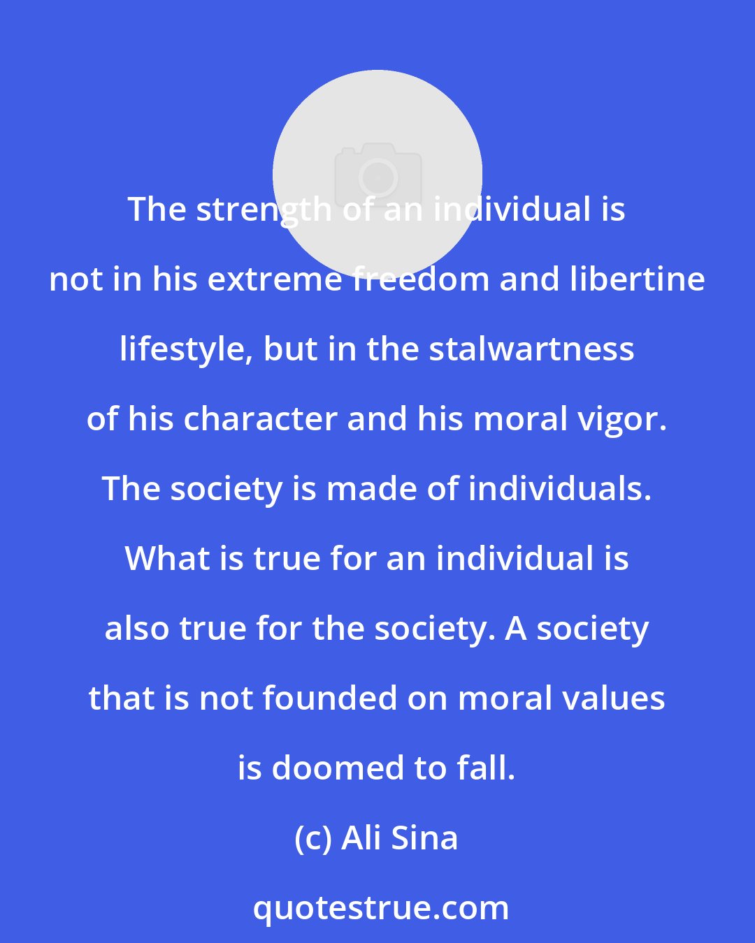 Ali Sina: The strength of an individual is not in his extreme freedom and libertine lifestyle, but in the stalwartness of his character and his moral vigor. The society is made of individuals. What is true for an individual is also true for the society. A society that is not founded on moral values is doomed to fall.